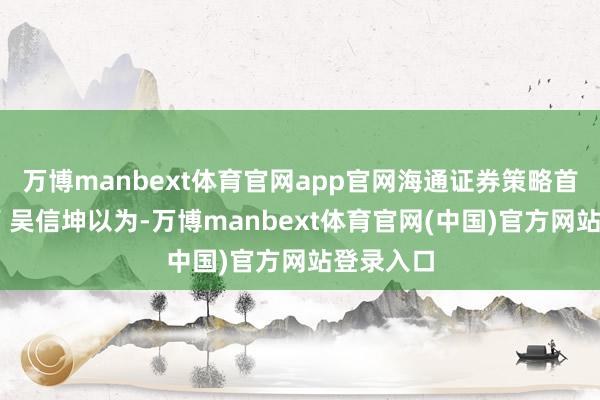 万博manbext体育官网app官网海通证券策略首席分析师 吴信坤以为-万博manbext体育官网(中国)官方网站登录入口
