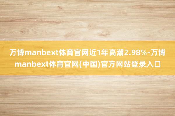 万博manbext体育官网近1年高潮2.98%-万博manbext体育官网(中国)官方网站登录入口
