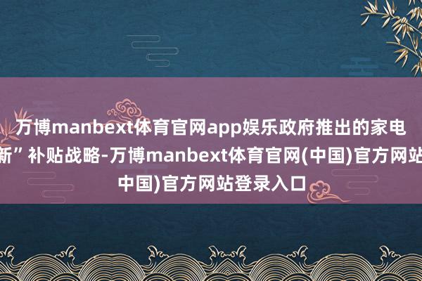 万博manbext体育官网app娱乐政府推出的家电“以旧换新”补贴战略-万博manbext体育官网(中国)官方网站登录入口
