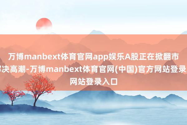 万博manbext体育官网app娱乐A股正在掀翻市值解决高潮-万博manbext体育官网(中国)官方网站登录入口