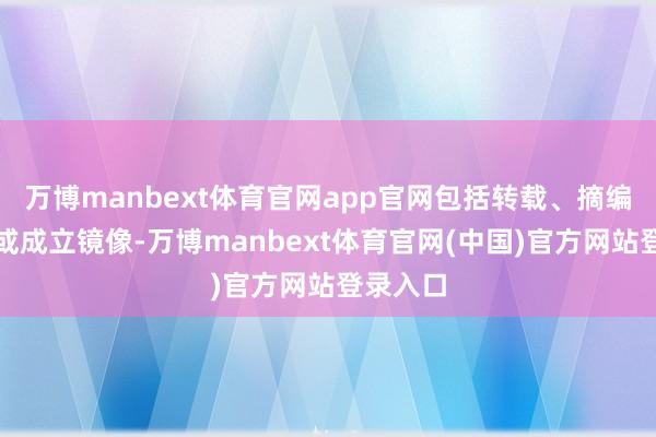 万博manbext体育官网app官网包括转载、摘编、复制或成立镜像-万博manbext体育官网(中国)官方网站登录入口
