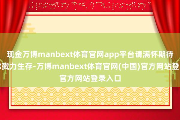 现金万博manbext体育官网app平台请满怀期待！愿你戮力生存-万博manbext体育官网(中国)官方网站登录入口