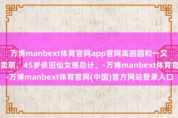 万博manbext体育官网app官网高圆圆和一又友庆祝新年,碰杯嘟嘴卖萌,45岁依旧仙女感总计。-万博manbext体育官网(中国)官方网站登录入口