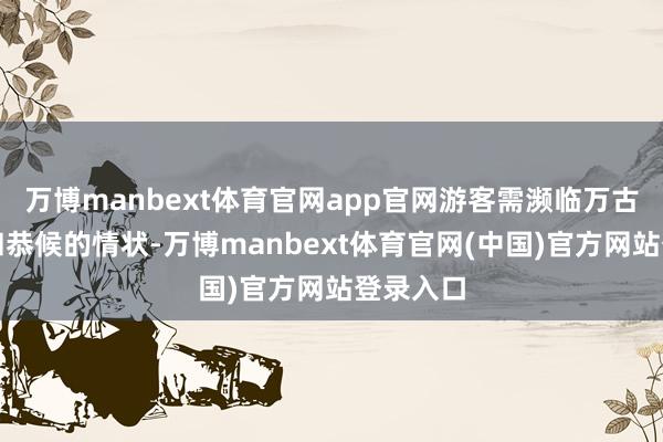 万博manbext体育官网app官网游客需濒临万古辰列队和恭候的情状-万博manbext体育官网(中国)官方网站登录入口