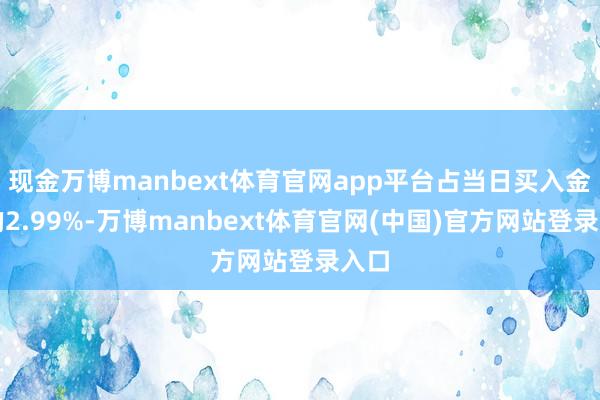 现金万博manbext体育官网app平台占当日买入金额的2.99%-万博manbext体育官网(中国)官方网站登录入口