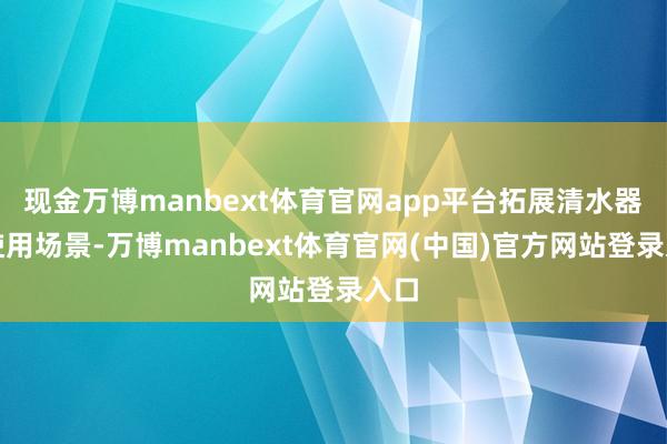 现金万博manbext体育官网app平台拓展清水器的使用场景-万博manbext体育官网(中国)官方网站登录入口