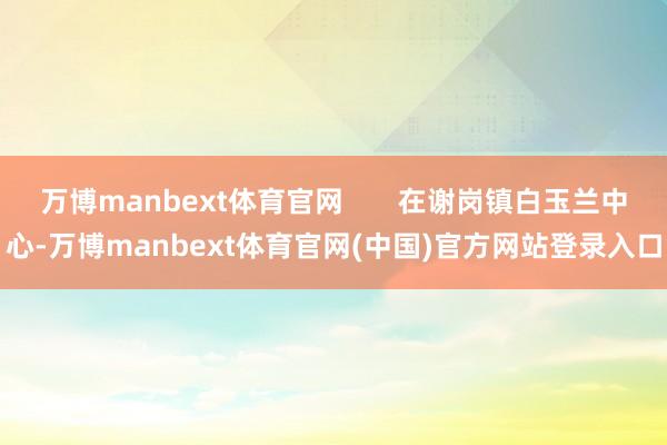 万博manbext体育官网 在谢岗镇白玉兰中心-万博manbext体育官网(中国)官方网站登录入口