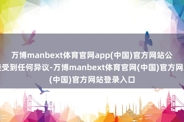 万博manbext体育官网app(中国)官方网站公示时代未接受到任何异议-万博manbext体育官网(中国)官方网站登录入口