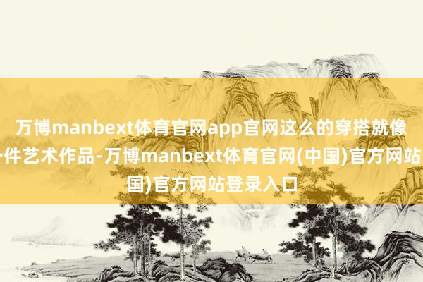 万博manbext体育官网app官网这么的穿搭就像是在穿一件艺术作品-万博manbext体育官网(中国)官方网站登录入口