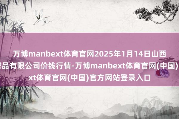 万博manbext体育官网2025年1月14日山西省太原市河西农居品有限公司价钱行情-万博manbext体育官网(中国)官方网站登录入口