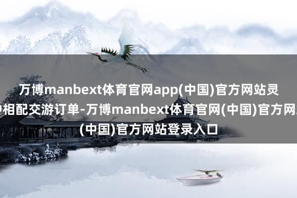 万博manbext体育官网app(中国)官方网站灵验遏抑各种相配交游订单-万博manbext体育官网(中国)官方网站登录入口