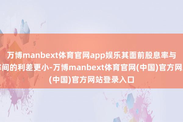 万博manbext体育官网app娱乐其面前股息率与无风险利率间的利差更小-万博manbext体育官网(中国)官方网站登录入口