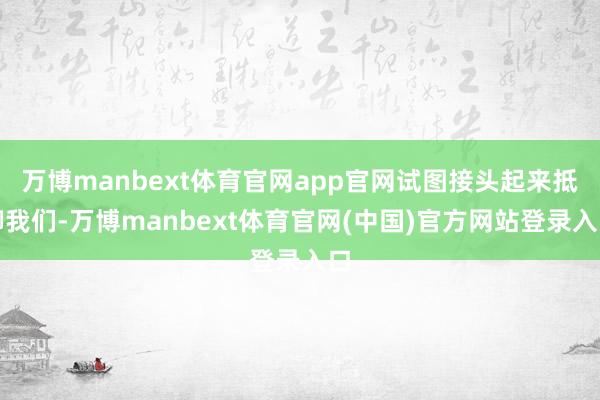 万博manbext体育官网app官网试图接头起来抵御我们-万博manbext体育官网(中国)官方网站登录入口
