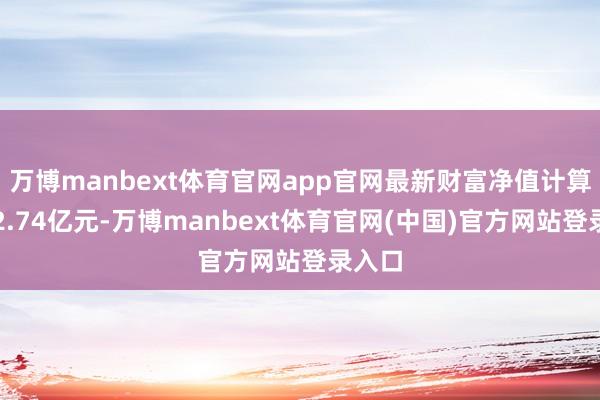 万博manbext体育官网app官网最新财富净值计算值为2.74亿元-万博manbext体育官网(中国)官方网站登录入口