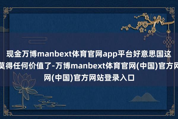 现金万博manbext体育官网app平台好意思国这个宿主照旧莫得任何价值了-万博manbext体育官网(中国)官方网站登录入口