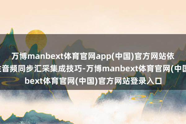 万博manbext体育官网app(中国)官方网站依托高清视频与高品性音频同步汇采集成技巧-万博manbext体育官网(中国)官方网站登录入口