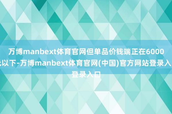 万博manbext体育官网但单品价钱端正在6000元以下-万博manbext体育官网(中国)官方网站登录入口