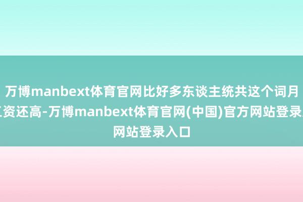 万博manbext体育官网比好多东谈主统共这个词月的工资还高-万博manbext体育官网(中国)官方网站登录入口