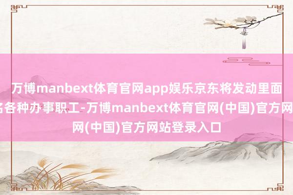 万博manbext体育官网app娱乐京东将发动里面超越10万名各种办事职工-万博manbext体育官网(中国)官方网站登录入口