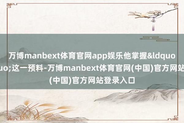 万博manbext体育官网app娱乐他掌握&ldquo;海&rdquo;这一预料-万博manbext体育官网(中国)官方网站登录入口