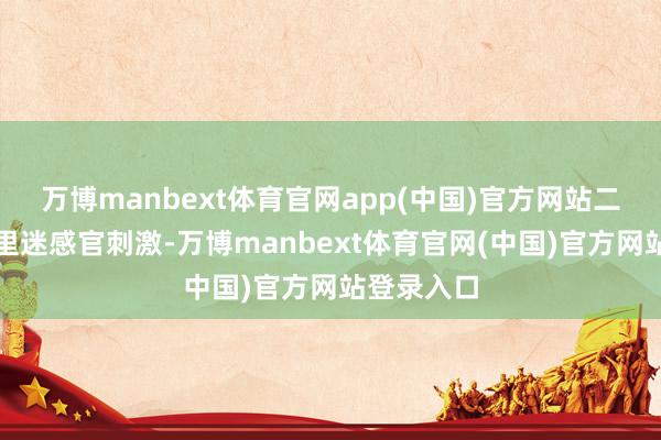 万博manbext体育官网app(中国)官方网站二、过度千里迷感官刺激-万博manbext体育官网(中国)官方网站登录入口