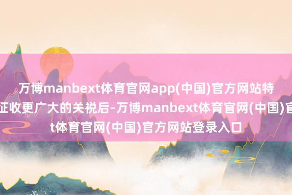 万博manbext体育官网app(中国)官方网站特朗普暗意念念要征收更广大的关裞后-万博manbext体育官网(中国)官方网站登录入口