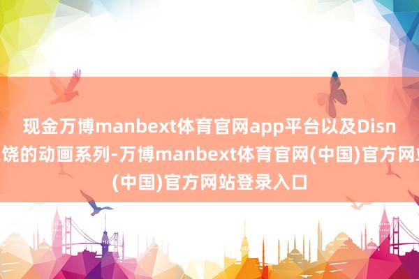 现金万博manbext体育官网app平台以及Disney+上受宽饶的动画系列-万博manbext体育官网(中国)官方网站登录入口