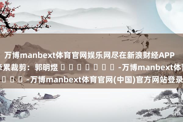 万博manbext体育官网娱乐网尽在新浪财经APP            						牵累裁剪：郭明煜 							-万博manbext体育官网(中国)官方网站登录入口