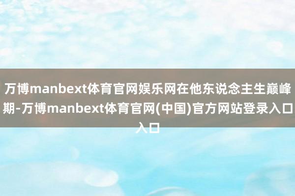 万博manbext体育官网娱乐网在他东说念主生巅峰期-万博manbext体育官网(中国)官方网站登录入口