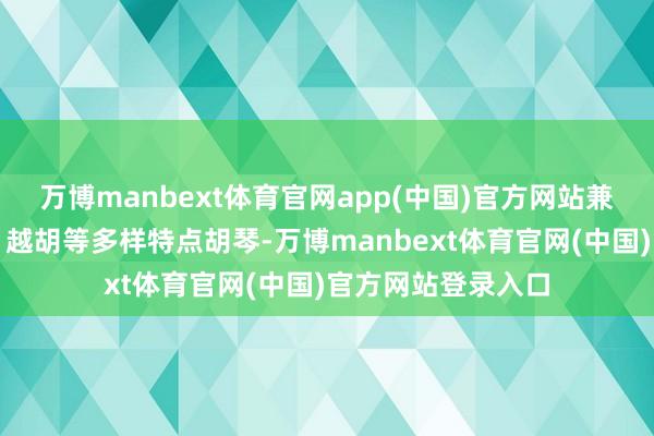 万博manbext体育官网app(中国)官方网站兼制作高胡、锡胡、越胡等多样特点胡琴-万博manbext体育官网(中国)官方网站登录入口