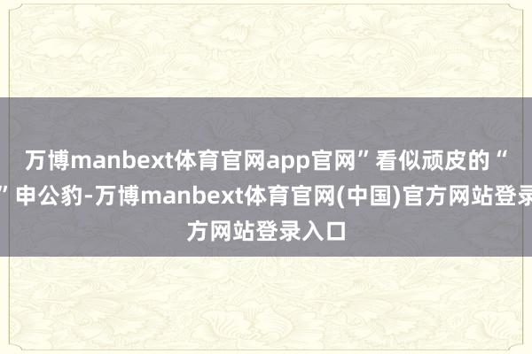 万博manbext体育官网app官网”看似顽皮的“邪派”申公豹-万博manbext体育官网(中国)官方网站登录入口