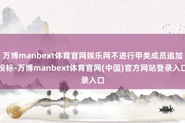 万博manbext体育官网娱乐网不进行甲类成员追加投标-万博manbext体育官网(中国)官方网站登录入口