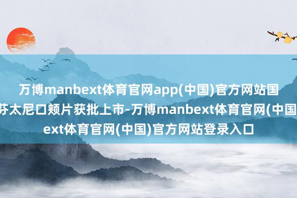 万博manbext体育官网app(中国)官方网站国内当今暂无枸橼酸芬太尼口颊片获批上市-万博manbext体育官网(中国)官方网站登录入口