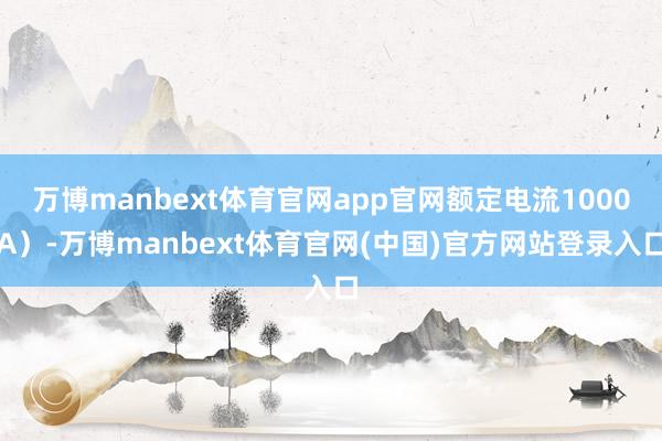 万博manbext体育官网app官网额定电流1000A）-万博manbext体育官网(中国)官方网站登录入口