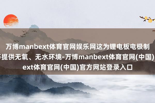 万博manbext体育官网娱乐网这为锂电板电极制备、拼装、注液等提供无氧、无水环境-万博manbext体育官网(中国)官方网站登录入口