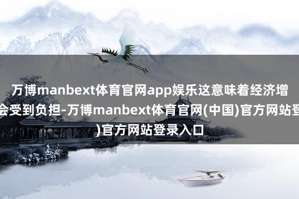 万博manbext体育官网app娱乐这意味着经济增长可能会受到负担-万博manbext体育官网(中国)官方网站登录入口