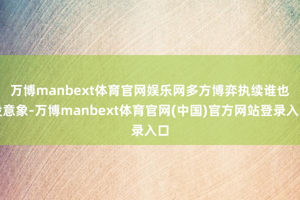 万博manbext体育官网娱乐网多方博弈执续　　谁也没意象-万博manbext体育官网(中国)官方网站登录入口