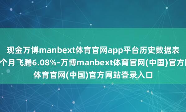 现金万博manbext体育官网app平台历史数据表露该基金近1个月飞腾6.08%-万博manbext体育官网(中国)官方网站登录入口
