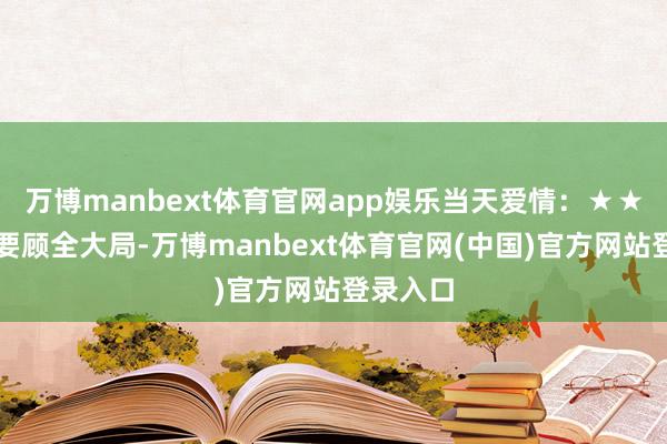 万博manbext体育官网app娱乐当天爱情：★★☆虽说要顾全大局-万博manbext体育官网(中国)官方网站登录入口