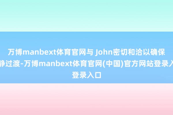 万博manbext体育官网与 John密切和洽以确保幽静过渡-万博manbext体育官网(中国)官方网站登录入口