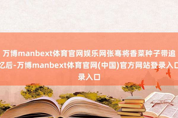 万博manbext体育官网娱乐网张骞将香菜种子带追忆后-万博manbext体育官网(中国)官方网站登录入口