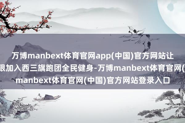 万博manbext体育官网app(中国)官方网站让每一步齐跑出身活的耀眼加入西三旗跑团全民健身-万博manbext体育官网(中国)官方网站登录入口
