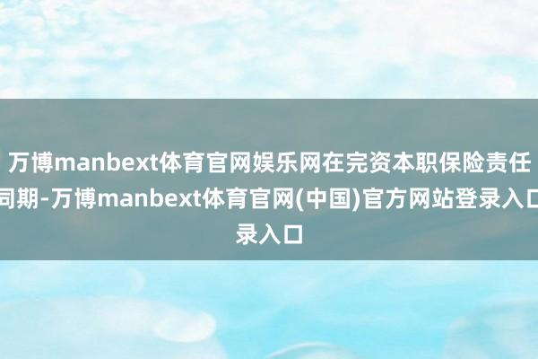 万博manbext体育官网娱乐网在完资本职保险责任同期-万博manbext体育官网(中国)官方网站登录入口