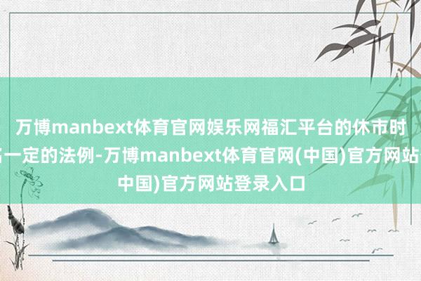 万博manbext体育官网娱乐网福汇平台的休市时候也除名一定的法例-万博manbext体育官网(中国)官方网站登录入口