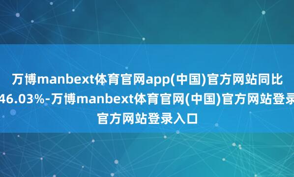 万博manbext体育官网app(中国)官方网站同比增长46.03%-万博manbext体育官网(中国)官方网站登录入口