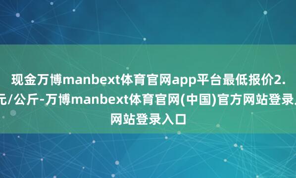现金万博manbext体育官网app平台最低报价2.60元/公斤-万博manbext体育官网(中国)官方网站登录入口