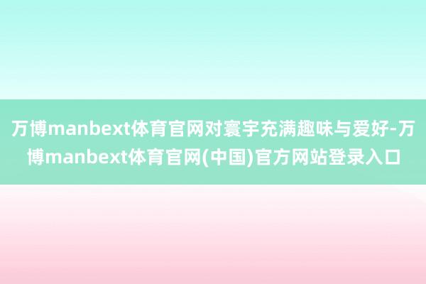 万博manbext体育官网对寰宇充满趣味与爱好-万博manbext体育官网(中国)官方网站登录入口
