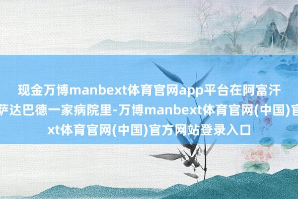现金万博manbext体育官网app平台在阿富汗东部库纳尔省阿萨达巴德一家病院里-万博manbext体育官网(中国)官方网站登录入口