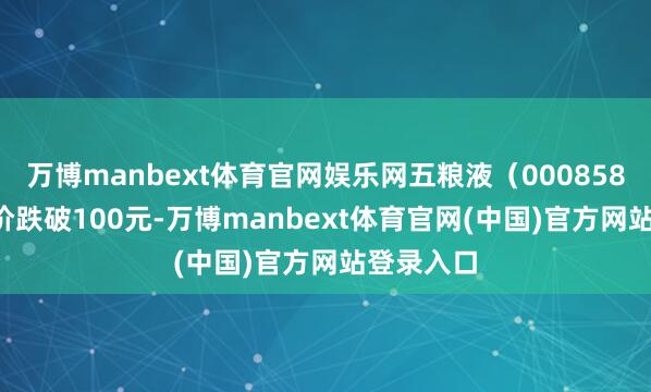 万博manbext体育官网娱乐网五粮液（000858.SZ）股价跌破100元-万博manbext体育官网(中国)官方网站登录入口