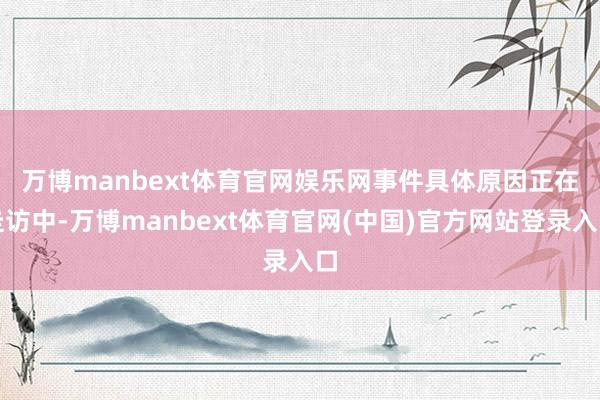 万博manbext体育官网娱乐网　　事件具体原因正在走访中-万博manbext体育官网(中国)官方网站登录入口